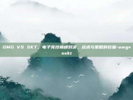 OMG VS SKT，电子竞技巅峰对决，战术与策略的较量-omgvsskt