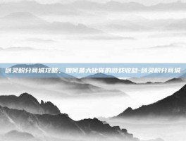 剑灵积分商城攻略，如何最大化你的游戏收益-剑灵积分商城