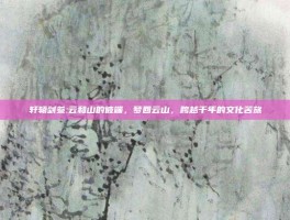轩辕剑叁:云和山的彼端，梦回云山，跨越千年的文化苦旅