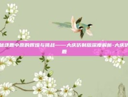 揭秘逐鹿中原的辉煌与挑战——大庆仿制版深度解析-大庆仿逐鹿