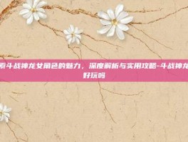 探索斗战神龙女角色的魅力，深度解析与实用攻略-斗战神龙女好玩吗