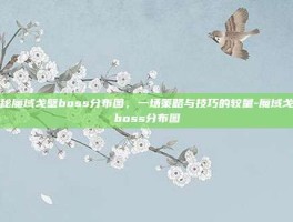 揭秘魔域戈壁boss分布图，一场策略与技巧的较量-魔域戈壁boss分布图