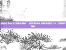 鹿鼎记天赋系统深度解析，如何最大化你的游戏潜力？-鹿鼎记天赋