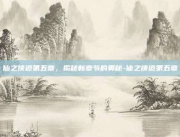 仙之侠道第五章，揭秘新章节的奥秘-仙之侠道第五章