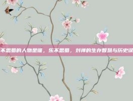 乐不思蜀的人物是谁，乐不思蜀，刘禅的生存智慧与历史误读
