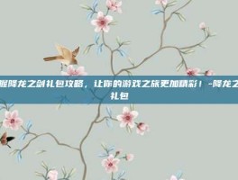 掌握降龙之剑礼包攻略，让你的游戏之旅更加精彩！-降龙之剑礼包