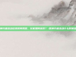 原神钓鱼活动结束时间揭晓，玩家如何应对？-原神钓鱼活动什么时候结束