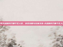 探索天涯明月刀哪个区人多，游戏攻略与玩家交流-天涯明月刀哪个区人多