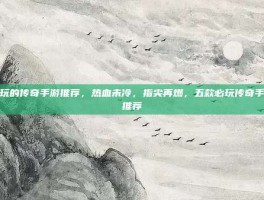 好玩的传奇手游推荐，热血未冷，指尖再燃，五款必玩传奇手游推荐