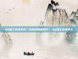 QQ加工坊进不去？游戏攻略来帮忙！-qq加工坊进不去