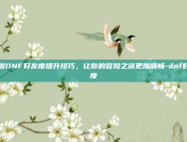 掌握DNF好友度提升技巧，让你的冒险之旅更加顺畅-dnf好友度