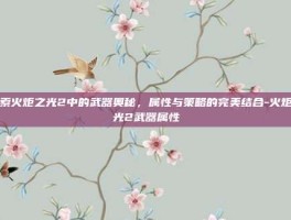 探索火炬之光2中的武器奥秘，属性与策略的完美结合-火炬之光2武器属性