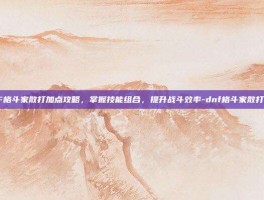 DNF格斗家散打加点攻略，掌握技能组合，提升战斗效率-dnf格斗家散打加点
