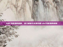 DNF马蒂亚的援助，深入解析与实用攻略-dnf马蒂亚的援助