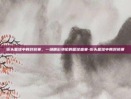 街头篮球中韩对抗赛，一场精彩绝伦的篮球盛宴-街头篮球中韩对抗赛