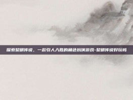 探索黎明传说，一款引人入胜的角色扮演游戏-黎明传说好玩吗