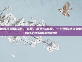 神秘海域剧情攻略，宝藏、谎言与血脉，一份带你通关神秘海域核心传奇的剧情攻略