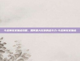 斗战神龙女加点攻略，如何最大化你的战斗力-斗战神龙女加点