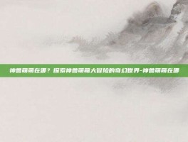 神兽萌萌在哪？探索神兽萌萌大冒险的奇幻世界-神兽萌萌在哪