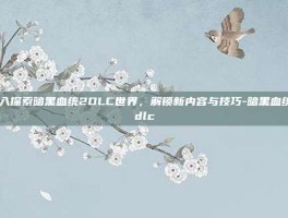 深入探索暗黑血统2DLC世界，解锁新内容与技巧-暗黑血统2dlc