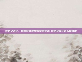 火炬之光2，掌握游戏难度调整的艺术-火炬之光2怎么换难度