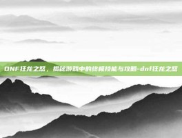 DNF狂龙之怒，揭秘游戏中的终极技能与攻略-dnf狂龙之怒