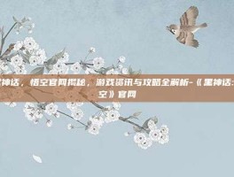 黑神话，悟空官网揭秘，游戏资讯与攻略全解析-《黑神话:悟空》官网