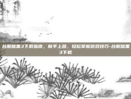 台服暗黑3下载指南，新手上路，轻松掌握游戏技巧-台服暗黑3下载