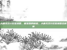 大唐无双2挖宝地图，藏宝图的秘密，大唐无双2挖宝地图全解析