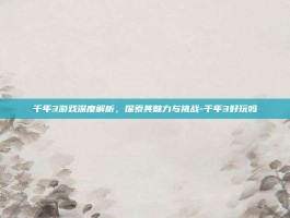 千年3游戏深度解析，探索其魅力与挑战-千年3好玩吗