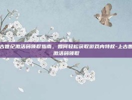 上古世纪激活码领取指南，如何轻松获取游戏内特权-上古世纪激活码领取