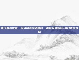 蜀门青城攻略，深入探索游戏精髓，解锁全新冒险-蜀门青城攻略