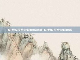 12月6日全游戏停服通知-12月6日全游戏停服