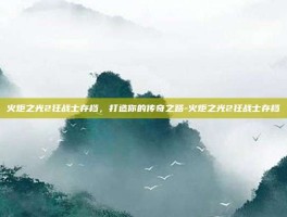 火炬之光2狂战士存档，打造你的传奇之路-火炬之光2狂战士存档