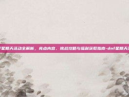 dnf星期天活动全解析，亮点内容、挑战攻略与福利获取指南-dnf星期天活动