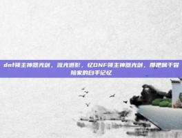 dnf领主神器光剑，流光逝影，忆DNF领主神器光剑，那把属于冒险家的白手记忆