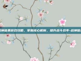 战神信条游戏攻略，掌握核心机制，提升战斗效率-战神信条