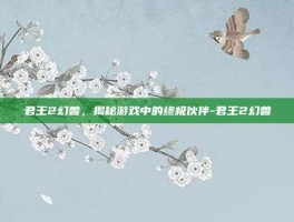 君王2幻兽，揭秘游戏中的终极伙伴-君王2幻兽