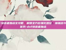 DNF缔造者加点全攻略，解锁全方位强化路径，铸就战斗极致优势-dnf缔造者加点