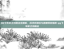 QQ飞车时之沙跑法全解析，沉浸式操控与速度释放指南-qq飞车时之沙跑法