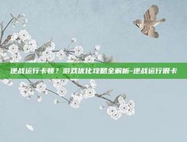 逆战运行卡顿？游戏优化攻略全解析-逆战运行很卡