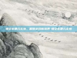 悟空去哪儿礼包，解锁游戏新境界-悟空去哪儿礼包