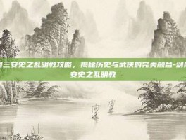 剑网三安史之乱明教攻略，揭秘历史与武侠的完美融合-剑网三安史之乱明教