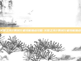 火炬之光2异域行者技能加点攻略-火炬之光2异域行者技能加点