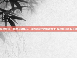 穿越火线，掌握卡墙技巧，成为游戏中的隐形高手-穿越火线怎么卡墙
