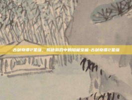 古剑奇谭2星蕴，揭秘游戏中的隐藏宝藏-古剑奇谭2星蕴