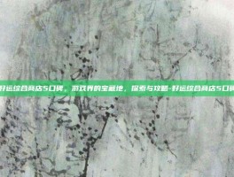 好运综合商店5口碑，游戏界的宝藏地，探索与攻略-好运综合商店5口碑