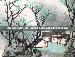 揭秘尖叫鸡游戏攻略，如何成为游戏中的尖叫之王-惨叫鸡