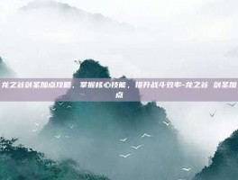 龙之谷剑圣加点攻略，掌握核心技能，提升战斗效率-龙之谷 剑圣加点