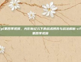 cfpl第四季视频，光影新纪元下的战术博弈与战法解析-cfpl第四季视频